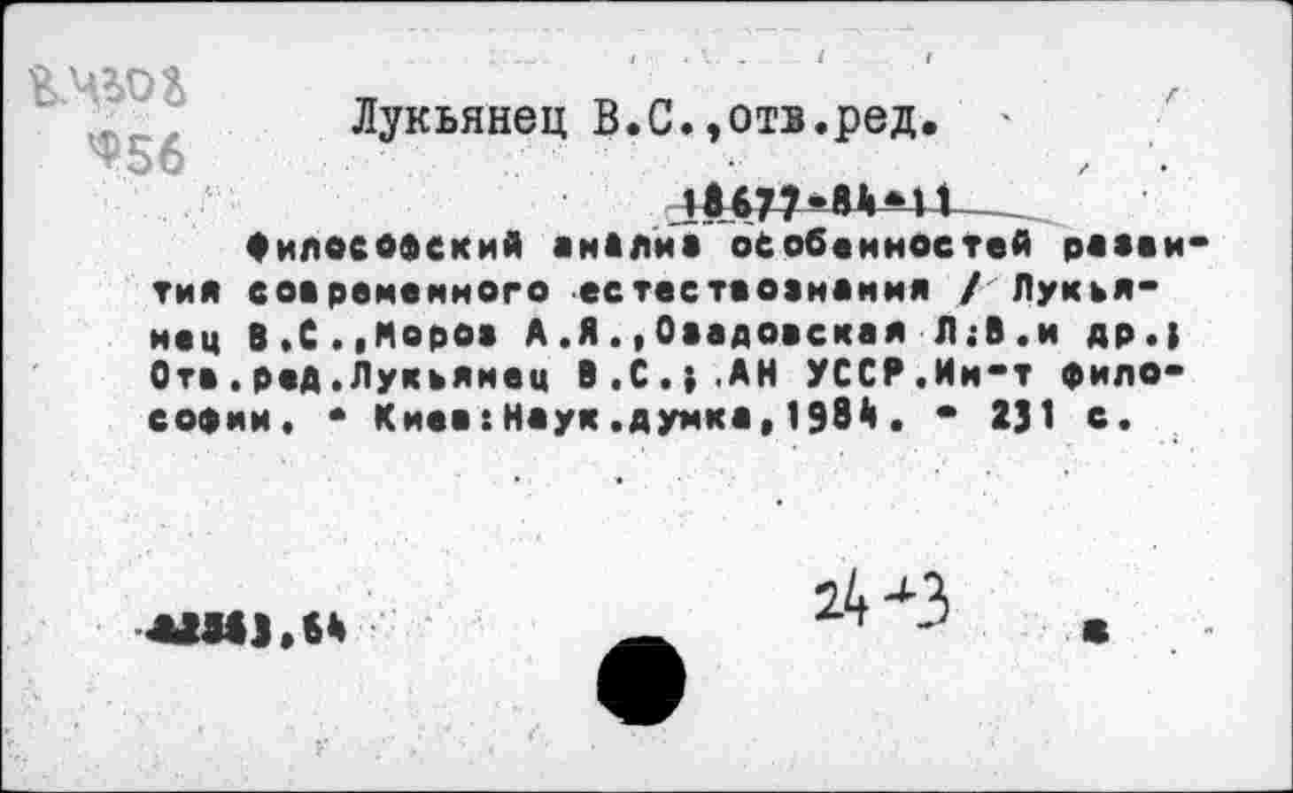 ﻿Ч'Бб	Лукьянец В.С.,отв.ред. ' •’	г	•
Философский анйлйв особенностей раааи тия современного естестаовнанмя /Лукьянец В,С.,Моров А .Я.,Оаадовская Л;В.и др.| Отв.ред.Лукьянец В.С.}.АН УССР.Ин-т философии. • Киев:Наук.думка,1984. • 2J1 с.
*Ш),Н
24 <3